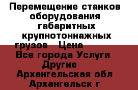 Перемещение станков, оборудования, габаритных крупнотоннажных грузов › Цена ­ 7 000 - Все города Услуги » Другие   . Архангельская обл.,Архангельск г.